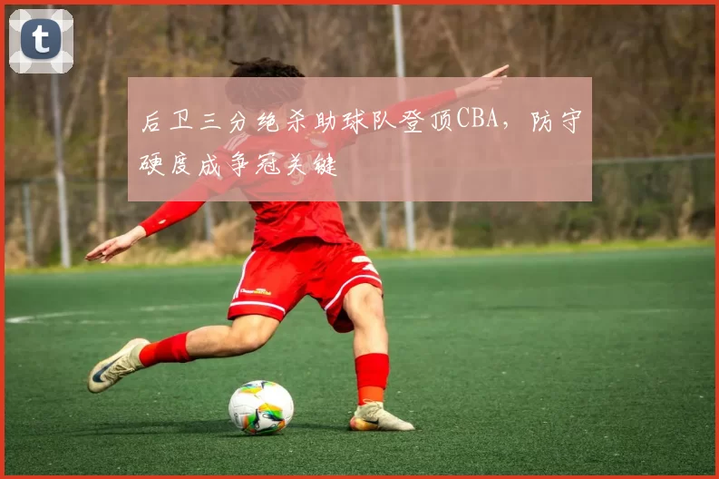 后卫三分绝杀助球队登顶CBA，防守硬度成争冠关键