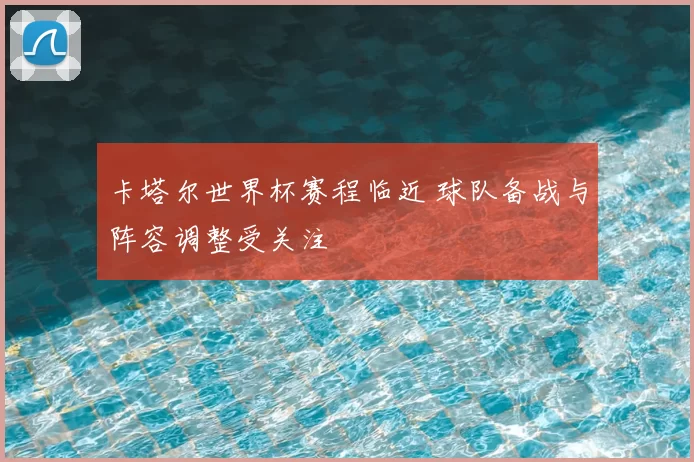 卡塔尔世界杯赛程临近 球队备战与阵容调整受关注