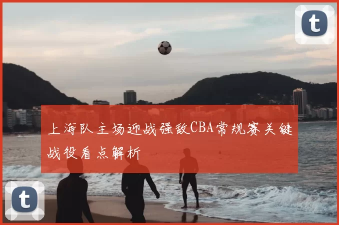 上海队主场迎战强敌CBA常规赛关键战役看点解析