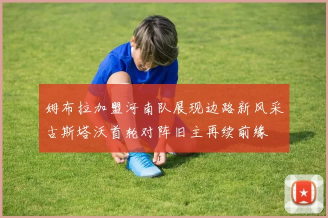 姆布拉加盟河南队展现边路新风采古斯塔沃首轮对阵旧主再续前缘