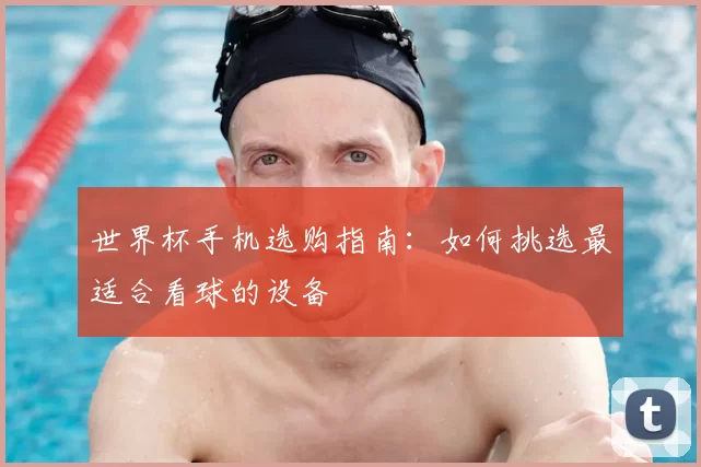 世界杯手机选购指南：如何挑选最适合看球的设备