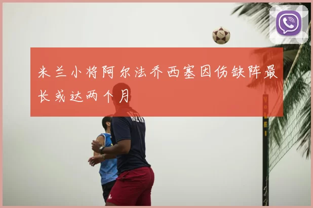 米兰小将阿尔法乔西塞因伤缺阵最长或达两个月