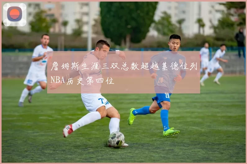 詹姆斯生涯三双总数超越基德位列NBA历史第四位