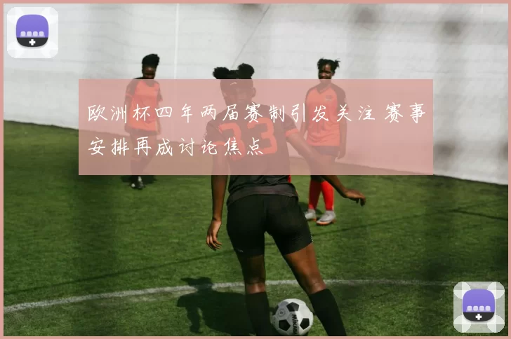 欧洲杯四年两届赛制引发关注 赛事安排再成讨论焦点