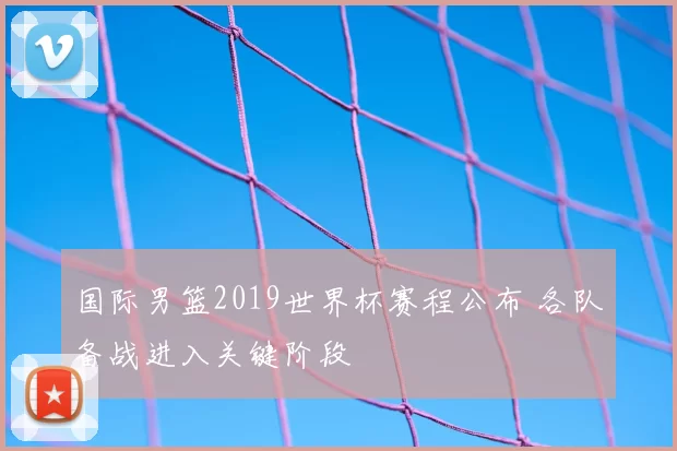 国际男篮2019世界杯赛程公布 各队备战进入关键阶段