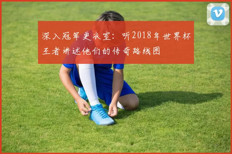 深入冠军更衣室：听2018年世界杯王者讲述他们的传奇路线图