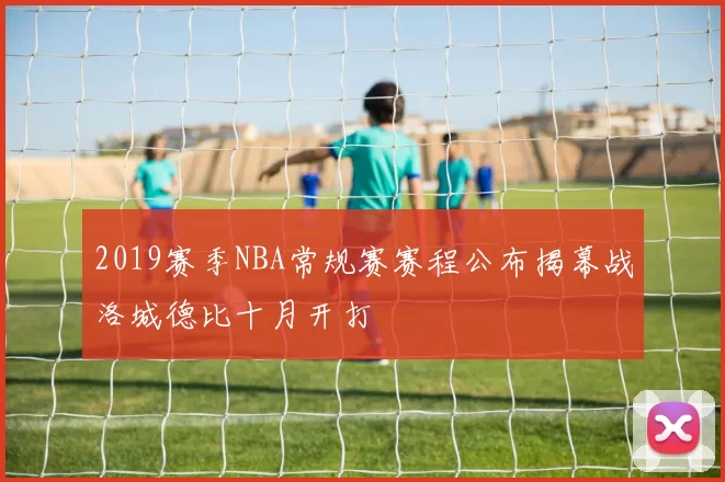 2019赛季NBA常规赛赛程公布揭幕战洛城德比十月开打