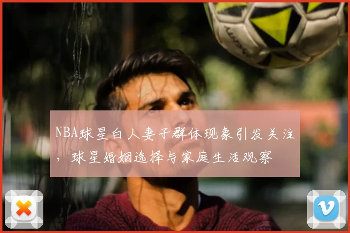 NBA球星白人妻子群体现象引发关注,球星婚姻选择与家庭生活观察