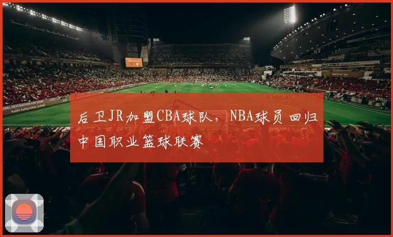后卫JR加盟CBA球队，NBA球员回归中国职业篮球联赛