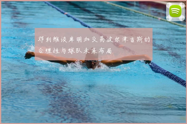 邓利维谈库明加交易波尔津吉斯的合理性与球队未来布局
