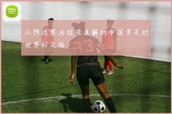 从预选赛历程深度解析中国男足的世界杯之路