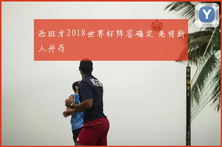 西班牙2018世界杯阵容确定 老将新人并存