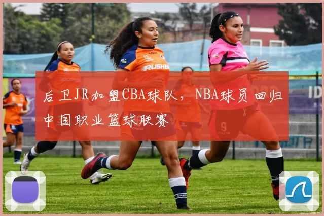 后卫JR加盟CBA球队,NBA球员回归中国职业篮球联赛