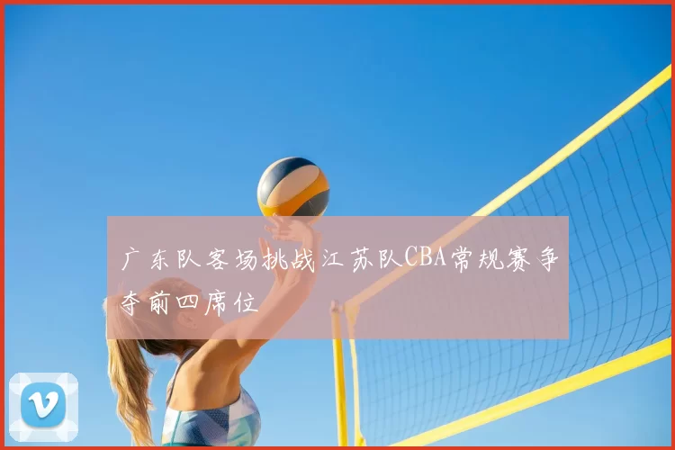 广东队客场挑战江苏队CBA常规赛争夺前四席位