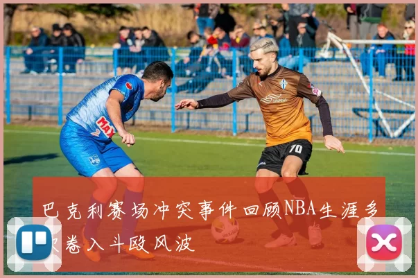 巴克利赛场冲突事件回顾NBA生涯多次卷入斗殴风波