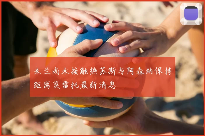 米兰尚未接触热苏斯与阿森纳保持距离莫雷托最新消息