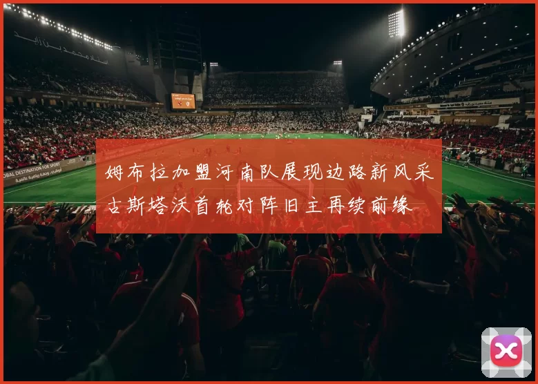 姆布拉加盟河南队展现边路新风采古斯塔沃首轮对阵旧主再续前缘