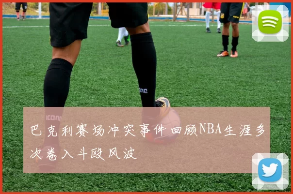 巴克利赛场冲突事件回顾NBA生涯多次卷入斗殴风波