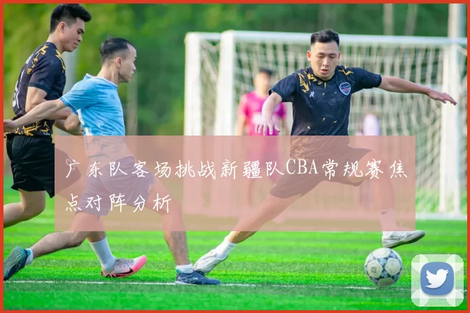 广东队客场挑战新疆队CBA常规赛焦点对阵分析