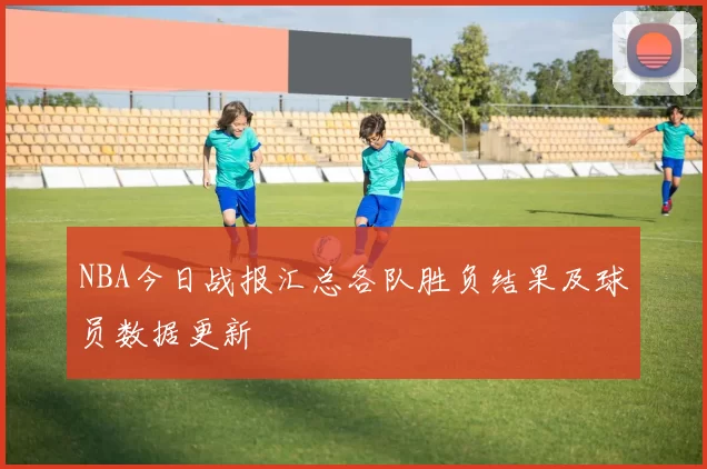 NBA今日战报汇总各队胜负结果及球员数据更新