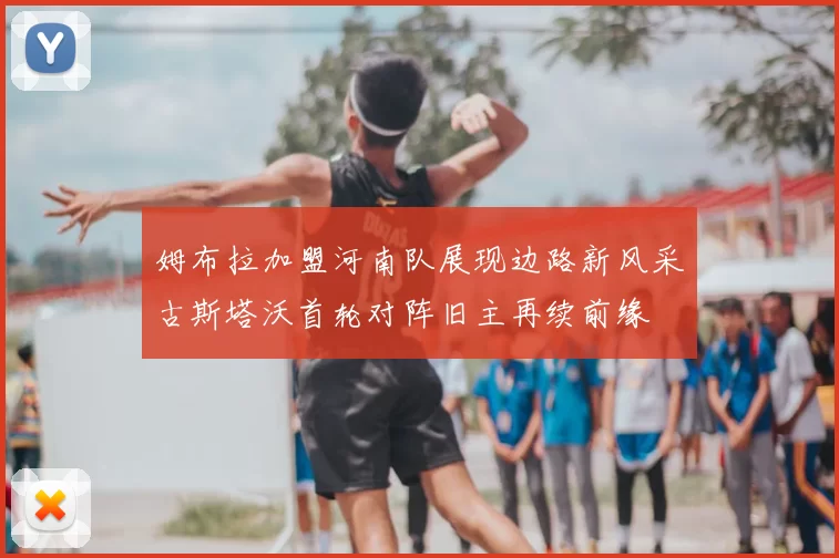姆布拉加盟河南队展现边路新风采古斯塔沃首轮对阵旧主再续前缘