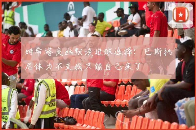 姆希塔良幽默谈进球选择：巴斯托尼体力不支我只能自己来了