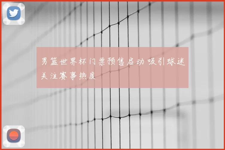 男篮世界杯门票预售启动 吸引球迷关注赛事热度