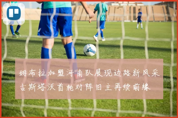 姆布拉加盟河南队展现边路新风采古斯塔沃首轮对阵旧主再续前缘