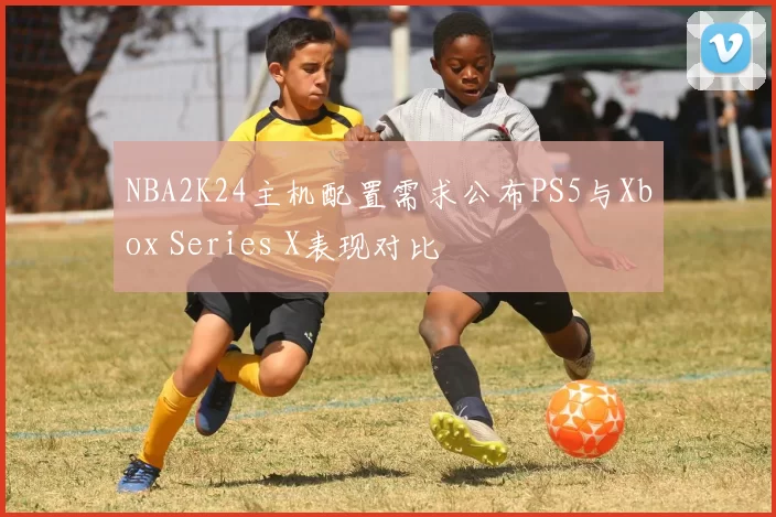 NBA2K24主机配置需求公布PS5与Xbox Series X表现对比
