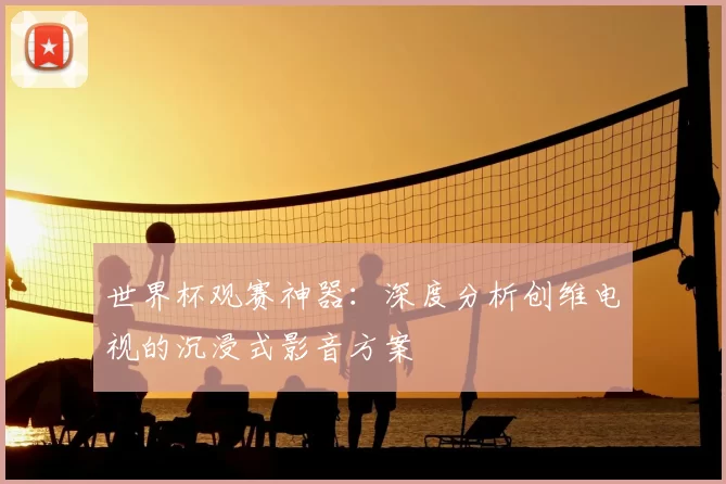 世界杯观赛神器：深度分析创维电视的沉浸式影音方案