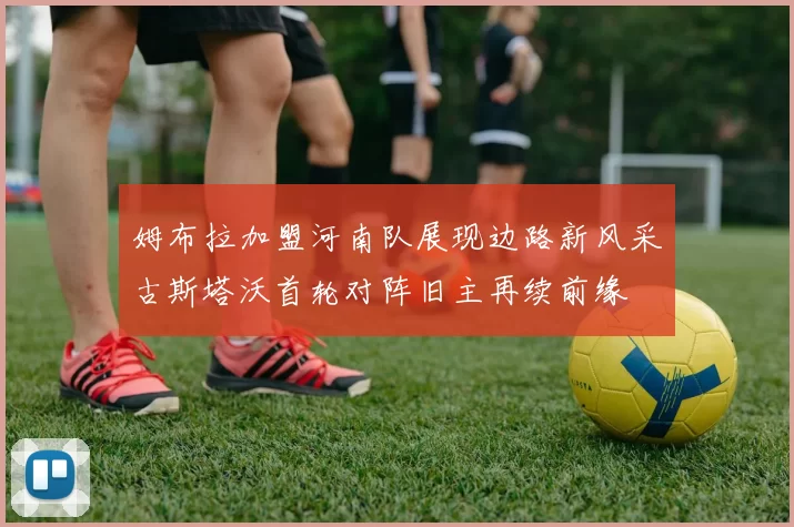 姆布拉加盟河南队展现边路新风采古斯塔沃首轮对阵旧主再续前缘