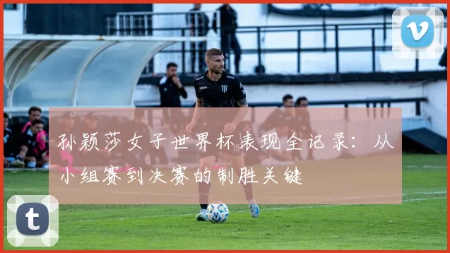 孙颖莎女子世界杯表现全记录：从小组赛到决赛的制胜关键