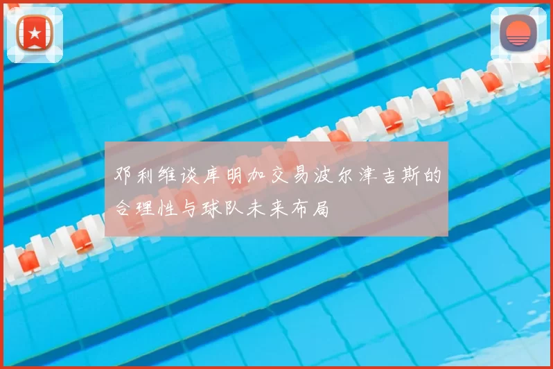 邓利维谈库明加交易波尔津吉斯的合理性与球队未来布局