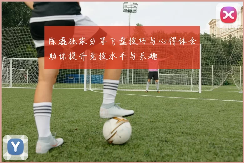 陈磊独家分享飞盘技巧与心得体会助你提升竞技水平与乐趣