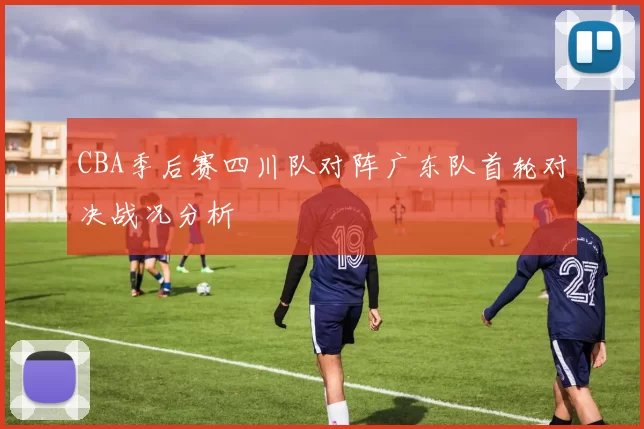 CBA季后赛四川队对阵广东队首轮对决战况分析