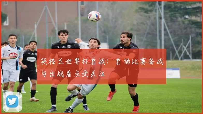 英格兰世界杯首战:首场比赛备战与出战看点受关注