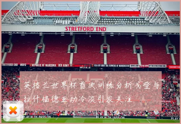 英格兰世界杯首次训练分析戈登与拉什福德互动冷淡引发关注