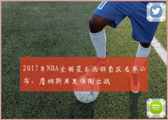 2017年NBA全明星东西部首发名单公布，詹姆斯库里领衔出战