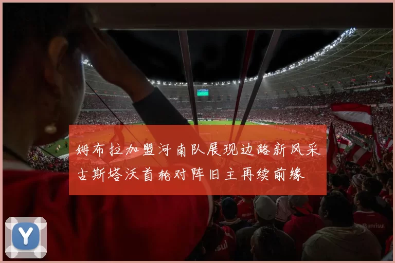 姆布拉加盟河南队展现边路新风采古斯塔沃首轮对阵旧主再续前缘