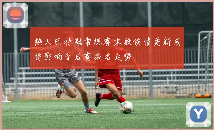 热火巴特勒常规赛末段伤情更新或将影响季后赛排名走势