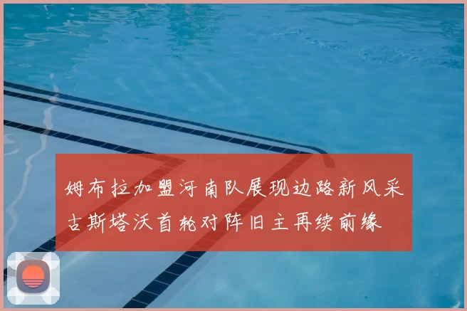 姆布拉加盟河南队展现边路新风采古斯塔沃首轮对阵旧主再续前缘