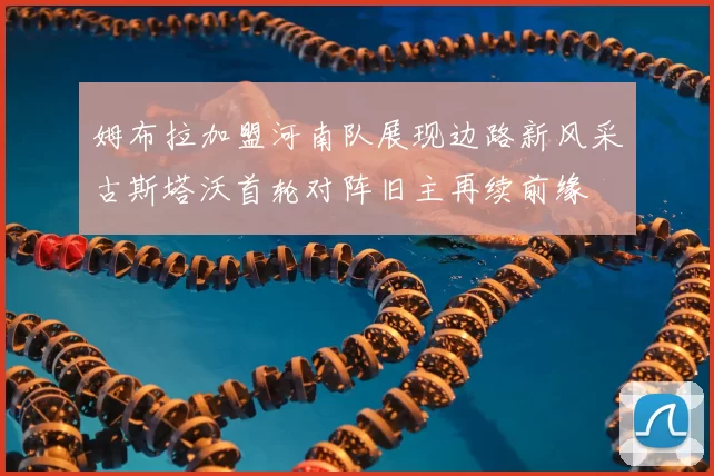 姆布拉加盟河南队展现边路新风采古斯塔沃首轮对阵旧主再续前缘