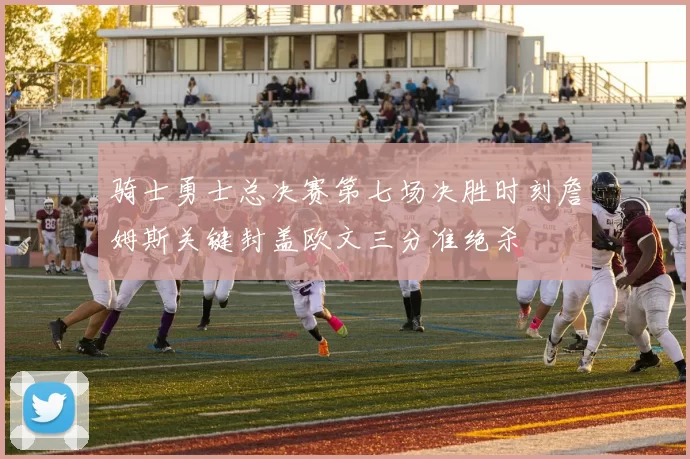 骑士勇士总决赛第七场决胜时刻詹姆斯关键封盖欧文三分准绝杀