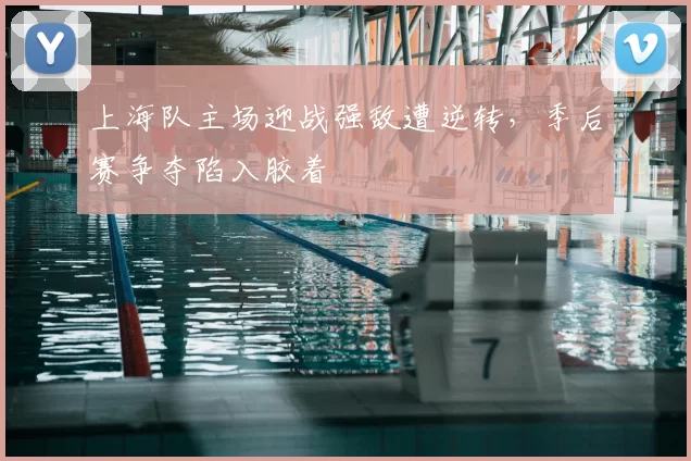 上海队主场迎战强敌遭逆转，季后赛争夺陷入胶着