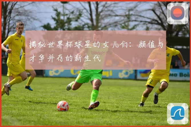 揭秘世界杯球星的女儿们：颜值与才华并存的新生代