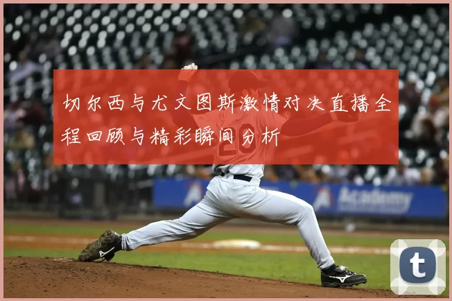 切尔西与尤文图斯激情对决直播全程回顾与精彩瞬间分析