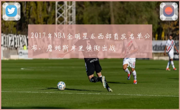 2017年NBA全明星东西部首发名单公布，詹姆斯库里领衔出战