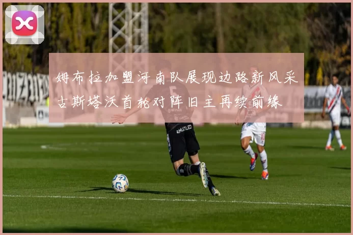 姆布拉加盟河南队展现边路新风采古斯塔沃首轮对阵旧主再续前缘