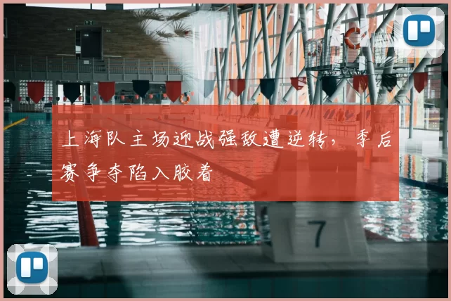 上海队主场迎战强敌遭逆转，季后赛争夺陷入胶着