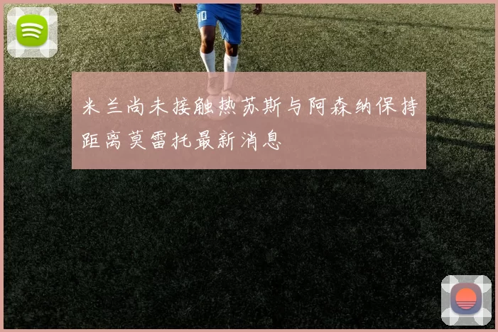 米兰尚未接触热苏斯与阿森纳保持距离莫雷托最新消息